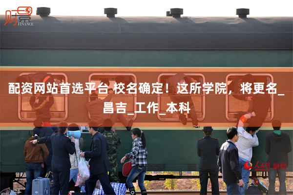 配资网站首选平台 校名确定！这所学院，将更名_昌吉_工作_本