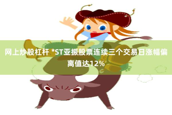 网上炒股杠杆 *ST亚振股票连续三个交易日涨幅偏离值达12%