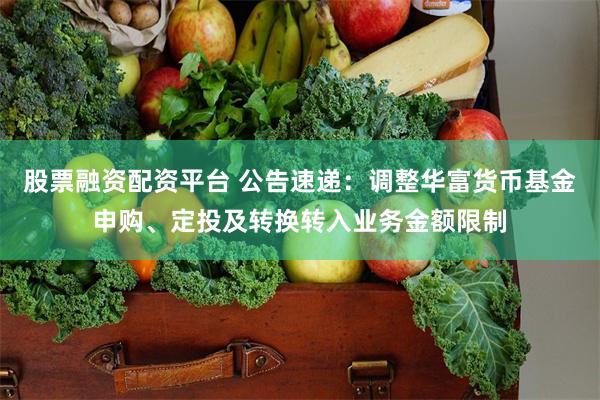 股票融资配资平台 公告速递：调整华富货币基金申购、定投及转换