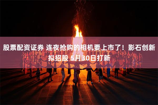股票配资证券 连夜抢购的相机要上市了！影石创新拟招股 5月3