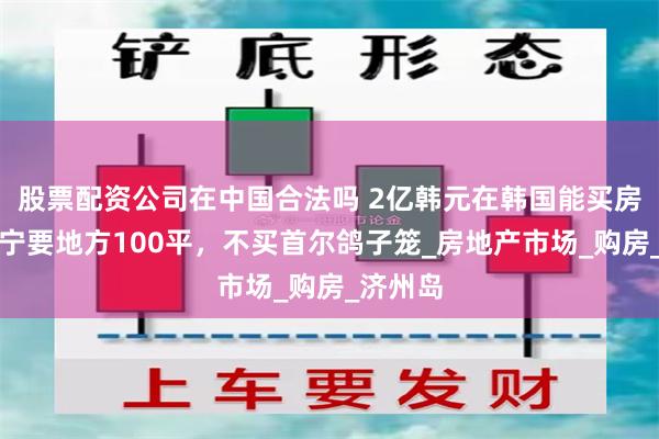 股票配资公司在中国合法吗 2亿韩元在韩国能买房子吗？宁要地方