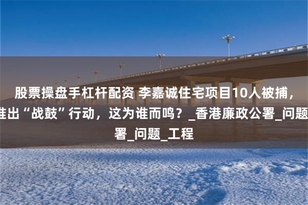 股票操盘手杠杆配资 李嘉诚住宅项目10人被捕，港府推出“战鼓