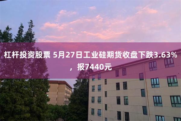 杠杆投资股票 5月27日工业硅期货收盘下跌3.63%，报74