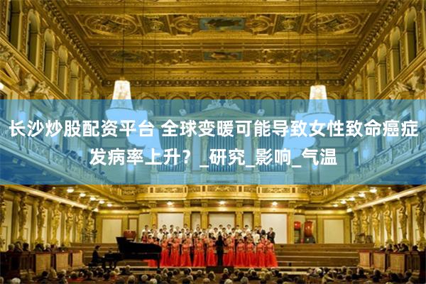 长沙炒股配资平台 全球变暖可能导致女性致命癌症发病率上升？_