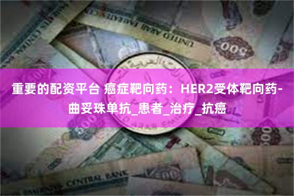 重要的配资平台 癌症靶向药：HER2受体靶向药-曲妥珠单抗_