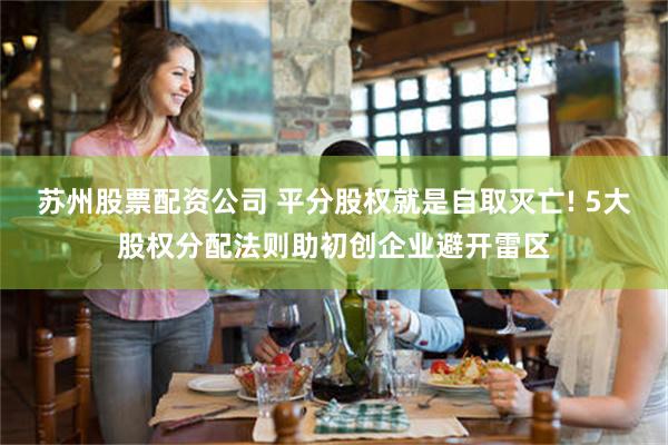 苏州股票配资公司 平分股权就是自取灭亡! 5大股权分配法则助