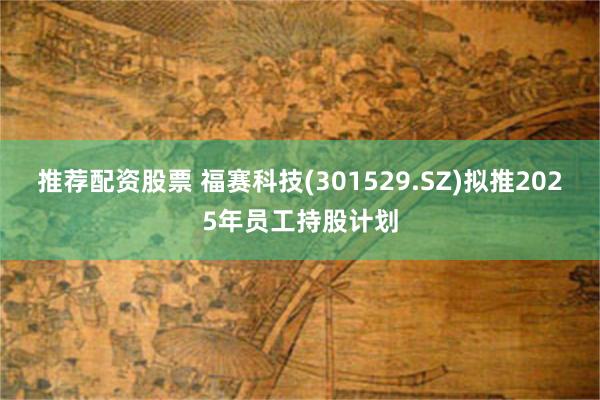 推荐配资股票 福赛科技(301529.SZ)拟推2025年员