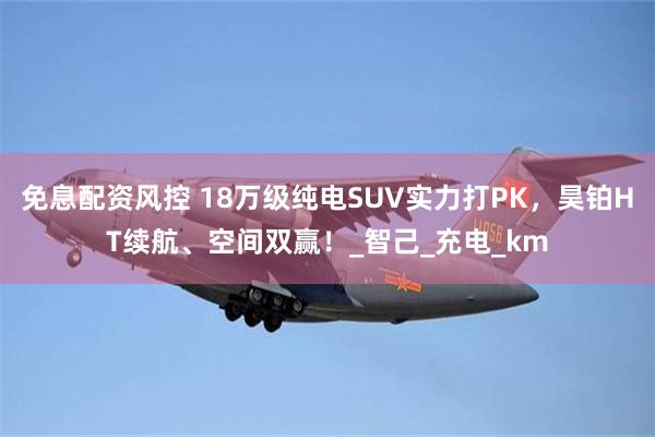 免息配资风控 18万级纯电SUV实力打PK，昊铂HT续航、空