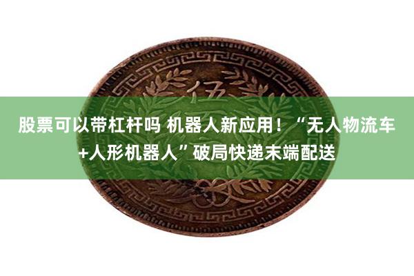 股票可以带杠杆吗 机器人新应用！“无人物流车+人形机器人”破
