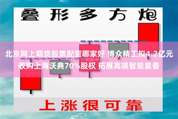 北京网上期货股票配资哪家好 博众精工拟4.2亿元收购上海沃典
