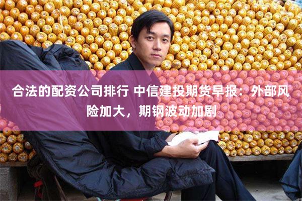 合法的配资公司排行 中信建投期货早报：外部风险加大，期钢波动
