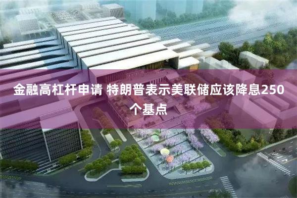 金融高杠杆申请 特朗普表示美联储应该降息250个基点