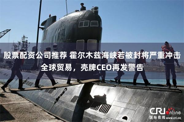 股票配资公司推荐 霍尔木兹海峡若被封将严重冲击全球贸易，壳牌