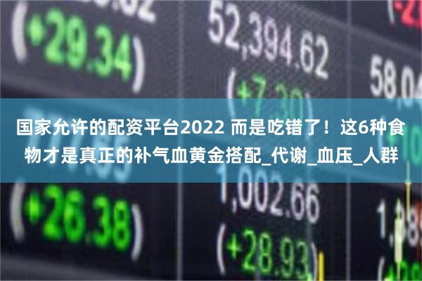 国家允许的配资平台2022 而是吃错了！这6种食物才是真正的