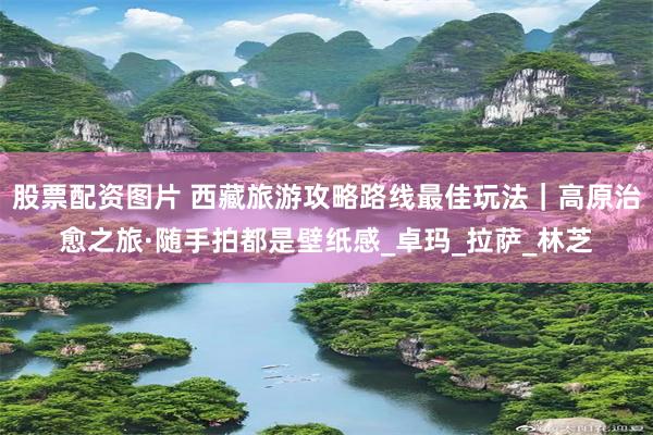 股票配资图片 西藏旅游攻略路线最佳玩法｜高原治愈之旅·随手拍
