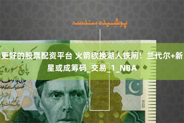 更好的股票配资平台 火箭欲换湖人铁闸！兰代尔+新星或成筹码_