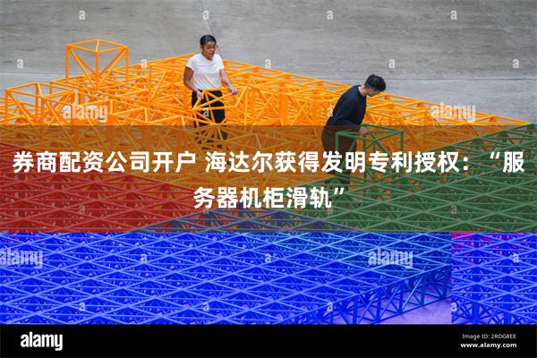 券商配资公司开户 海达尔获得发明专利授权：“服务器机柜滑轨”