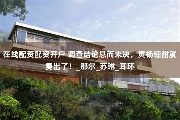 在线配资配资开户 调查结论悬而未决，黄杨钿甜就复出了！_那尔