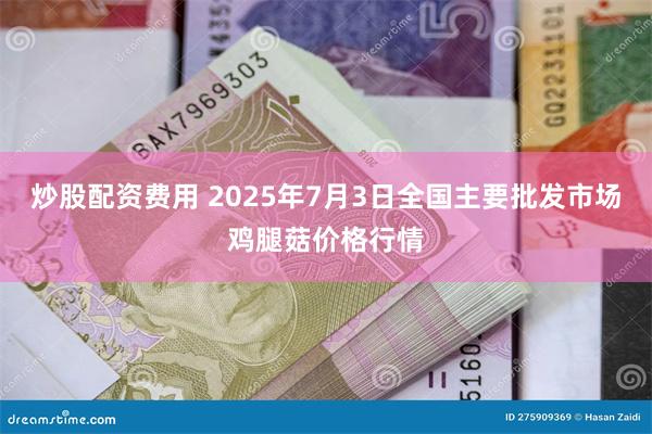 炒股配资费用 2025年7月3日全国主要批发市场鸡腿菇价格行情
