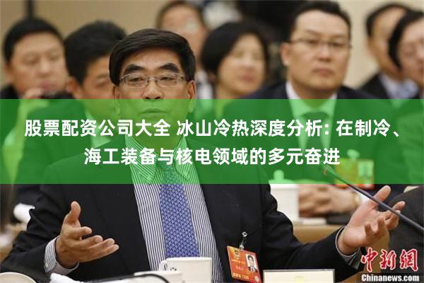股票配资公司大全 冰山冷热深度分析: 在制冷、海工装备与核电