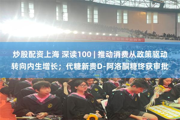 炒股配资上海 深读100 | 推动消费从政策驱动转向内生增长