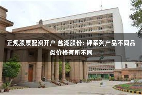 正规股票配资开户 盐湖股份: 钾系列产品不同品类价格有所不同