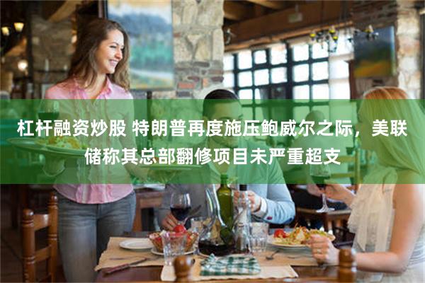 杠杆融资炒股 特朗普再度施压鲍威尔之际，美联储称其总部翻修项