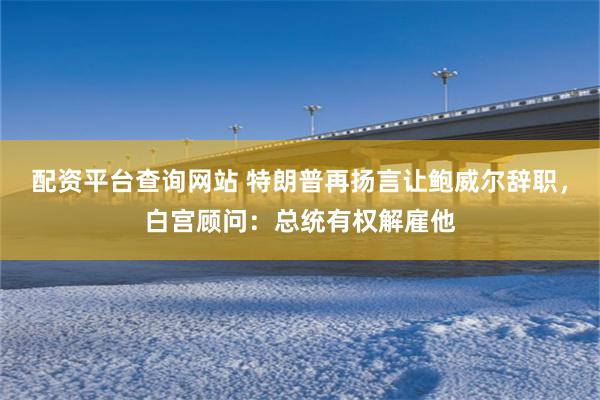 配资平台查询网站 特朗普再扬言让鲍威尔辞职，白宫顾问：总统有
