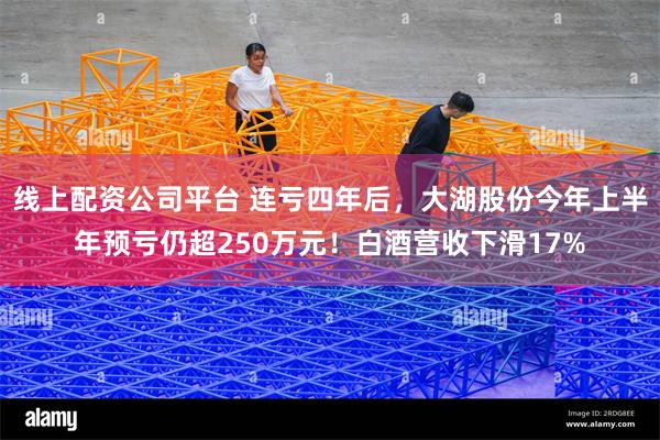 线上配资公司平台 连亏四年后，大湖股份今年上半年预亏仍超25
