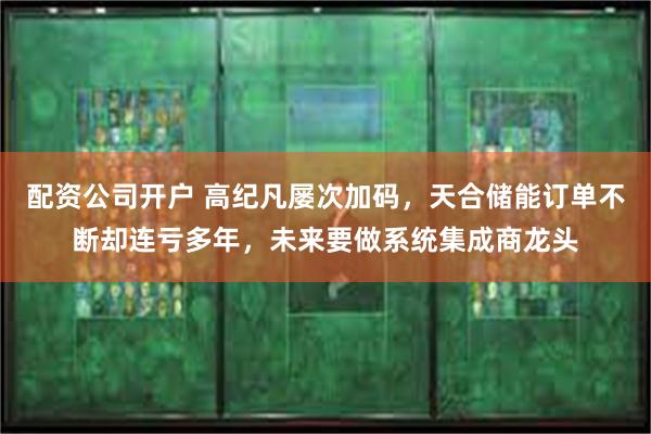 配资公司开户 高纪凡屡次加码，天合储能订单不断却连亏多年，未