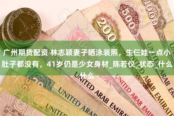 广州期货配资 林志颖妻子晒泳装照，生仨娃一点小肚子都没有，4