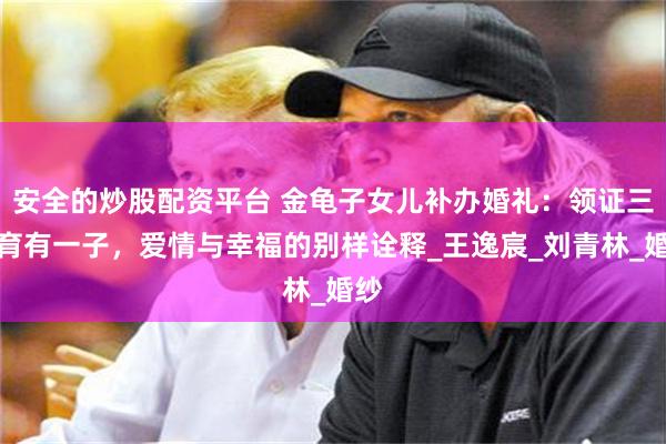 安全的炒股配资平台 金龟子女儿补办婚礼：领证三年育有一子，爱