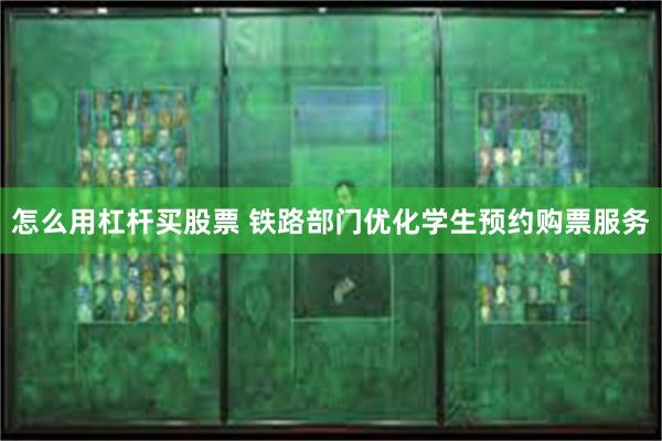 怎么用杠杆买股票 铁路部门优化学生预约购票服务