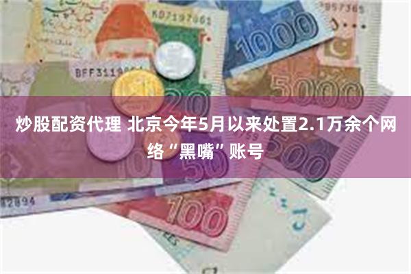 炒股配资代理 北京今年5月以来处置2.1万余个网络“黑嘴”账
