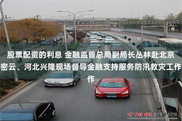 股票配资的利息 金融监管总局副局长丛林赴北京密云、河北兴隆现