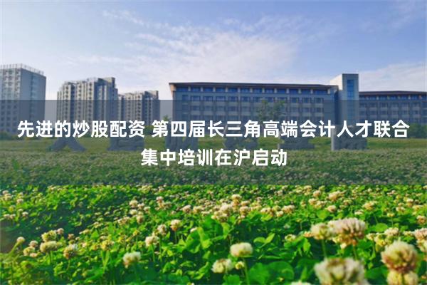 先进的炒股配资 第四届长三角高端会计人才联合集中培训在沪启动