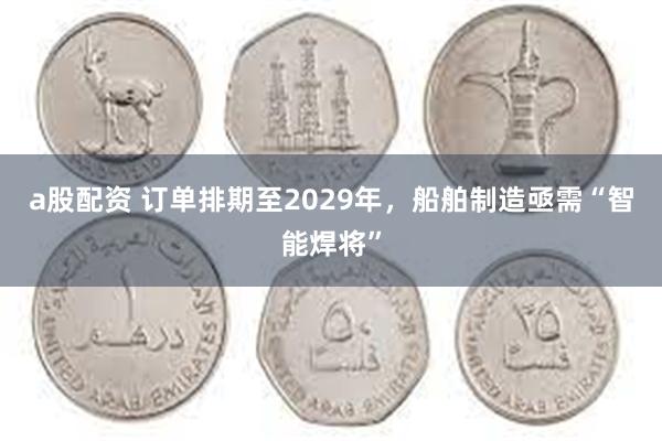 a股配资 订单排期至2029年，船舶制造亟需“智能焊将”