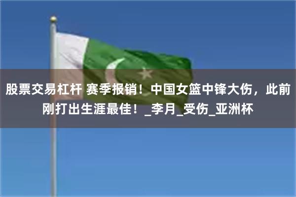 股票交易杠杆 赛季报销！中国女篮中锋大伤，此前刚打出生涯最佳