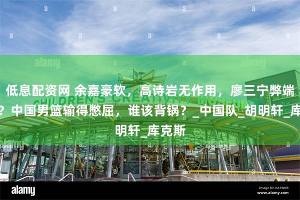 低息配资网 余嘉豪软，高诗岩无作用，廖三宁弊端尽显？中国男篮